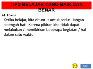 MPLS
TIPS BELAJAR YANG BAIK DAN
BENAR
24. Fokus
Ketika belajar, kita dituntut untuk serius. Jangan
setengah hati. Karena pikiran kita tidak dapat
melakukan / memikirkan beberapa kegiatan / hal
dalam satu waktu.
 