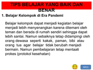 MPLS
TIPS BELAJAR YANG BAIK DAN
BENAR
1. Belajar Kelompok di Era Pandemi
Belajar kelompok dapat menjadi kegiatan belajar
menjadi lebih menyenangkan karena ditemani oleh
teman dan berada di rumah sendiri sehingga dapat
lebih santai. Namun sebaiknya tetap didampingi oleh
orang dewasa seperti kakak, paman, bibi atau
orang tua agar belajar tidak berubah menjadi
bermain. Namun pembelajaran tetap mentaati
prokes (protokol kesehatan)
 