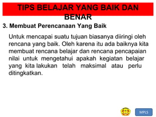 MPLS
TIPS BELAJAR YANG BAIK DAN
BENAR
3. Membuat Perencanaan Yang Baik
Untuk mencapai suatu tujuan biasanya diiringi oleh
rencana yang baik. Oleh karena itu ada baiknya kita
membuat rencana belajar dan rencana pencapaian
nilai untuk mengetahui apakah kegiatan belajar
yang kita lakukan telah maksimal atau perlu
ditingkatkan.
 