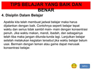 MPLS
TIPS BELAJAR YANG BAIK DAN
BENAR
4. Disiplin Dalam Belajar
Apabila kita telah membuat jadwal belajar maka harus
dijalankan dengan baik. Contohnya seperti belajar tepat
waktu dan serius tidak sambil main- main dengan konsentrasi
penuh. Jika waktu makan, mandi, ibadah, dan sebagainya
telah tiba maka jangan ditunda-tunda lagi. Lanjutkan belajar
setelah melakukan kegiatan tersebut jika waktu belajar belum
usai. Bermain dengan teman atau game dapat merusak
konsentrasi belajar.
 