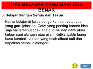 MPLS
TIPS BELAJAR YANG BAIK DAN
BENAR
6. Belajar Dengan Serius dan Tekun
Ketika belajar di kelas dengarkan dan catat apa
yang guru jelaskan. Catat yang penting karena bisa
saja hal tersebut tidak ada di buku dan nanti akan
keluar saat ulangan atau ujian. Ketika waktu luang
baca kembali catatan yang telah dibuat tadi dan
hapalkan sambil dimengerti.
 