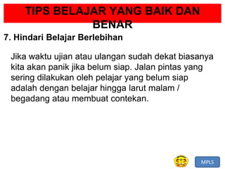 MPLS
TIPS BELAJAR YANG BAIK DAN
BENAR
7. Hindari Belajar Berlebihan
Jika waktu ujian atau ulangan sudah dekat biasanya
kita akan panik jika belum siap. Jalan pintas yang
sering dilakukan oleh pelajar yang belum siap
adalah dengan belajar hingga larut malam /
begadang atau membuat contekan.
 