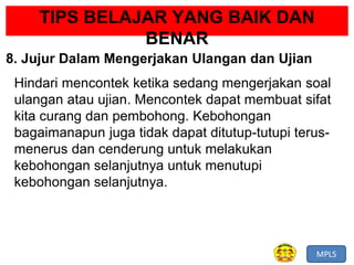 MPLS
TIPS BELAJAR YANG BAIK DAN
BENAR
8. Jujur Dalam Mengerjakan Ulangan dan Ujian
Hindari mencontek ketika sedang mengerjakan soal
ulangan atau ujian. Mencontek dapat membuat sifat
kita curang dan pembohong. Kebohongan
bagaimanapun juga tidak dapat ditutup-tutupi terus-
menerus dan cenderung untuk melakukan
kebohongan selanjutnya untuk menutupi
kebohongan selanjutnya.
 