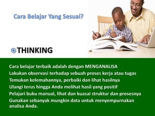 Cara belajar terbaik adalah dengan MENGANALISA
Lakukan observasi terhadap sebuah proses kerja atau tugas
Temukan kelemahannya, perbaiki dan lihat hasilnya
Ulangi terus hingga Anda melihat hasil yang positif
Pelajari buku manual, lihat dan kuasai struktur dan prosesnya
Gunakan sebanyak mungkin data untuk menyempurnakan
analisa Anda.
THINKING
 