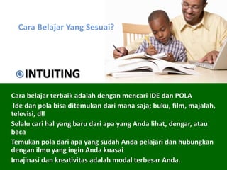 Cara Belajar Yang Sesuai?
Cara belajar terbaik adalah dengan mencari IDE dan POLA
Ide dan pola bisa ditemukan dari mana saja; buku, film, majalah,
televisi, dll
Selalu cari hal yang baru dari apa yang Anda lihat, dengar, atau
baca
Temukan pola dari apa yang sudah Anda pelajari dan hubungkan
dengan ilmu yang ingin Anda kuasai
Imajinasi dan kreativitas adalah modal terbesar Anda.
INTUITING
 