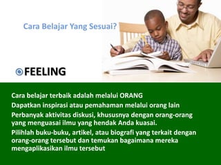 Cara Belajar Yang Sesuai?
Cara belajar terbaik adalah melalui ORANG
Dapatkan inspirasi atau pemahaman melalui orang lain
Perbanyak aktivitas diskusi, khususnya dengan orang-orang
yang menguasai ilmu yang hendak Anda kuasai.
Pilihlah buku-buku, artikel, atau biografi yang terkait dengan
orang-orang tersebut dan temukan bagaimana mereka
mengaplikasikan ilmu tersebut
FEELING
 