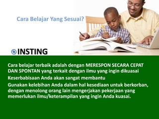 Cara Belajar Yang Sesuai?
Cara belajar terbaik adalah dengan MERESPON SECARA CEPAT
DAN SPONTAN yang terkait dengan ilmu yang ingin dikuasai
Keserbabisaan Anda akan sangat membantu
Gunakan kelebihan Anda dalam hal kesediaan untuk berkorban,
dengan menolong orang lain mengerjakan pekerjaan yang
memerlukan ilmu/keterampilan yang ingin Anda kuasai.
INSTING
 