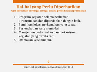 Hal-hal yang Perlu Diperhatikan
Agar berkemah berfungsi sebagai sarana pendidikan kepramukaan

  1. Program kegiatan selama berkemah
     direncanakan dan dipersiapkan dengan baik.
  2. Pemilihan lokasi perkemahan yang tepat.
  3. Perlengkapan yang memadai.
  4. Manajemen perkemahan dan mekanisme
     kegiatan yang tertata rapi.
  5. Utamakan keselamatan.




                               9
          copyright: simplescouting.wordpress.com 2012
 