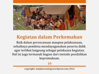 Kegiatan dalam Perkemahan
   Baik dalam perencanaan maupun pelaksanaan,
 sebaiknya pembina mendayagunakan peserta didik
  agar terlibat langsung sebagai pelaksana kegiatan.
Hal ini juga termasuk bagian dari metode pendidikan
                     kepramukaan.
                            10
        copyright: simplescouting.wordpress.com 2012
 