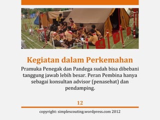 Kegiatan dalam Perkemahan
Pramuka Penegak dan Pandega sudah bisa dibebani
 tanggung jawab lebih besar. Peran Pembina hanya
    sebagai konsultan advisor (penasehat) dan
                  pendamping.

                           12
       copyright: simplescouting.wordpress.com 2012
 