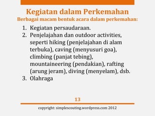 Kegiatan dalam Perkemahan
Berbagai macam bentuk acara dalam perkemahan:
 1. Kegiatan persaudaraan.
 2. Penjelajahan dan outdoor activities,
    seperti hiking (penjelajahan di alam
    terbuka), caving (menyusuri goa),
    climbing (panjat tebing),
    mountaineering (pendakian), rafting
    (arung jeram), diving (menyelam), dsb.
 3. Olahraga


                           13
       copyright: simplescouting.wordpress.com 2012
 