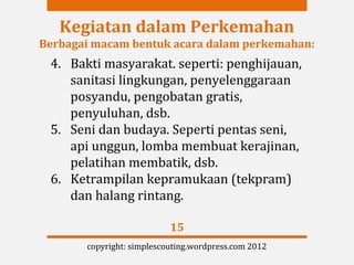 Kegiatan dalam Perkemahan
Berbagai macam bentuk acara dalam perkemahan:
 4. Bakti masyarakat. seperti: penghijauan,
    sanitasi lingkungan, penyelenggaraan
    posyandu, pengobatan gratis,
    penyuluhan, dsb.
 5. Seni dan budaya. Seperti pentas seni,
    api unggun, lomba membuat kerajinan,
    pelatihan membatik, dsb.
 6. Ketrampilan kepramukaan (tekpram)
    dan halang rintang.

                           15
       copyright: simplescouting.wordpress.com 2012
 