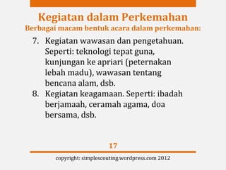 Kegiatan dalam Perkemahan
Berbagai macam bentuk acara dalam perkemahan:
 7. Kegiatan wawasan dan pengetahuan.
    Seperti: teknologi tepat guna,
    kunjungan ke apriari (peternakan
    lebah madu), wawasan tentang
    bencana alam, dsb.
 8. Kegiatan keagamaan. Seperti: ibadah
    berjamaah, ceramah agama, doa
    bersama, dsb.


                           17
       copyright: simplescouting.wordpress.com 2012
 