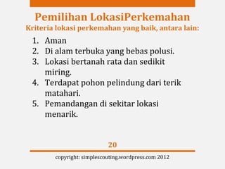 Pemilihan LokasiPerkemahan
Kriteria lokasi perkemahan yang baik, antara lain:
 1. Aman
 2. Di alam terbuka yang bebas polusi.
 3. Lokasi bertanah rata dan sedikit
    miring.
 4. Terdapat pohon pelindung dari terik
    matahari.
 5. Pemandangan di sekitar lokasi
    menarik.


                            20
        copyright: simplescouting.wordpress.com 2012
 