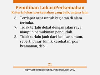 Pemilihan LokasiPerkemahan
Kriteria lokasi perkemahan yang baik, antara lain:
 6. Terdapat area untuk kegiatan di alam
    terbuka.
 7. Tidak terlalu dekat dengan jalan raya
    maupun pemukiman penduduk.
 8. Tidak terlalu jauh dari fasilitas umum,
    seperti pasar, klinik kesehatan, pos
    keamanan, dsb.



                            21
        copyright: simplescouting.wordpress.com 2012
 