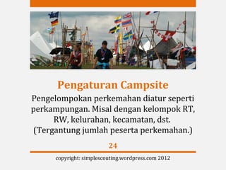 Pengaturan Campsite
Pengelompokan perkemahan diatur seperti
perkampungan. Misal dengan kelompok RT,
     RW, kelurahan, kecamatan, dst.
(Tergantung jumlah peserta perkemahan.)
                         24
     copyright: simplescouting.wordpress.com 2012
 