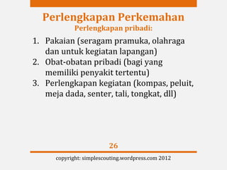 Perlengkapan Perkemahan
            Perlengkapan pribadi:
1. Pakaian (seragam pramuka, olahraga
   dan untuk kegiatan lapangan)
2. Obat-obatan pribadi (bagi yang
   memiliki penyakit tertentu)
3. Perlengkapan kegiatan (kompas, peluit,
   meja dada, senter, tali, tongkat, dll)




                         26
     copyright: simplescouting.wordpress.com 2012
 
