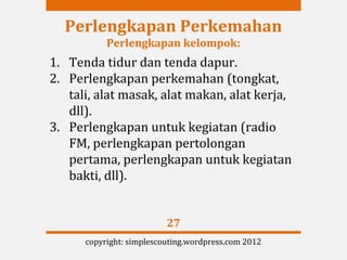Perlengkapan Perkemahan
           Perlengkapan kelompok:
1. Tenda tidur dan tenda dapur.
2. Perlengkapan perkemahan (tongkat,
   tali, alat masak, alat makan, alat kerja,
   dll).
3. Perlengkapan untuk kegiatan (radio
   FM, perlengkapan pertolongan
   pertama, perlengkapan untuk kegiatan
   bakti, dll).


                          27
      copyright: simplescouting.wordpress.com 2012
 