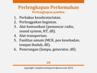 Perlengkapan Perkemahan
            Perlengkapan panitia:
1. Perkakas kesekretariatan.
2. Perlengpakan kegiatan.
3. Alat komunikasi (pemancar radio,
   sound system, HT, dll).
4. Alat transportasi.
5. Fasilitas umum (MCK, pos kesehadan,
   tempat ibadah, dll).
6. Penerangan (lampu, generator, dll).


                         28
     copyright: simplescouting.wordpress.com 2012
 