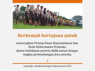 Berkemah bertujuan untuk
menerapkan Prinsip Dasar Kepramukaan dan
        Kode Kehormatan Pramuka
dalam kehidupan peserta didik sesuai dengan
    tingkat perkembangan jiwa mereka.

                         3
    copyright: simplescouting.wordpress.com 2012
 
