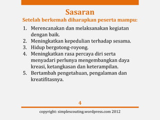 Sasaran
Setelah berkemah diharapkan peserta mampu:
1. Merencanakan dan melaksanakan kegiatan
   dengan baik.
2. Meningkatkan kepedulian terhadap sesama.
3. Hidup bergotong-royong.
4. Meningkatkan rasa percaya diri serta
   menyadari perlunya mengembangkan daya
   kreasi, ketangkasan dan keterampilan.
5. Bertambah pengetahuan, pengalaman dan
   kreatifitasnya.



                           4
      copyright: simplescouting.wordpress.com 2012
 