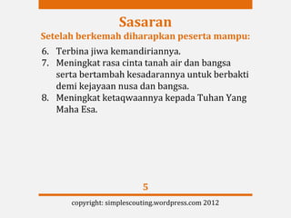 Sasaran
Setelah berkemah diharapkan peserta mampu:
6. Terbina jiwa kemandiriannya.
7. Meningkat rasa cinta tanah air dan bangsa
   serta bertambah kesadarannya untuk berbakti
   demi kejayaan nusa dan bangsa.
8. Meningkat ketaqwaannya kepada Tuhan Yang
   Maha Esa.




                           5
      copyright: simplescouting.wordpress.com 2012
 