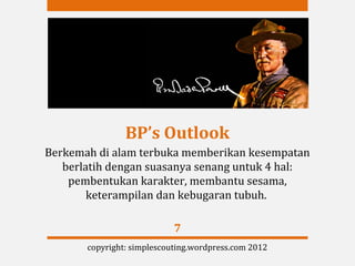 BP’s Outlook
Berkemah di alam terbuka memberikan kesempatan
   berlatih dengan suasanya senang untuk 4 hal:
    pembentukan karakter, membantu sesama,
        keterampilan dan kebugaran tubuh.

                            7
       copyright: simplescouting.wordpress.com 2012
 