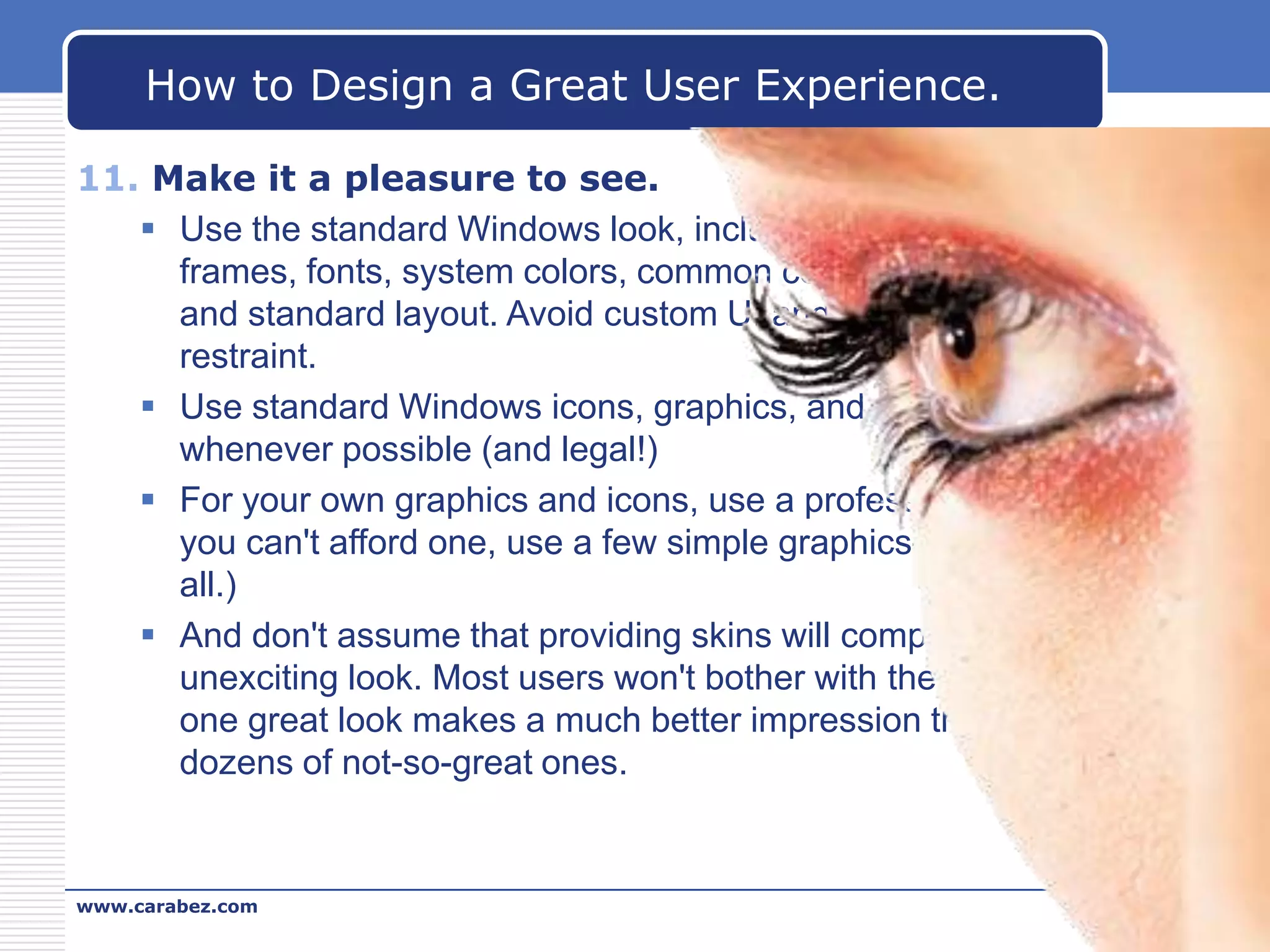 How to Design a Great User Experience.
11. Make it a pleasure to see.
 Use the standard Windows look, including standard window
frames, fonts, system colors, common controls and dialog boxes,
and standard layout. Avoid custom UI and use branding with
restraint.
 Use standard Windows icons, graphics, and animations
whenever possible (and legal!)
 For your own graphics and icons, use a professional designer. (If
you can't afford one, use a few simple graphics—or even none at
all.)
 And don't assume that providing skins will compensate for an
unexciting look. Most users won't bother with them and having
one great look makes a much better impression than having
dozens of not-so-great ones.

www.carabez.com

A+ Software

 