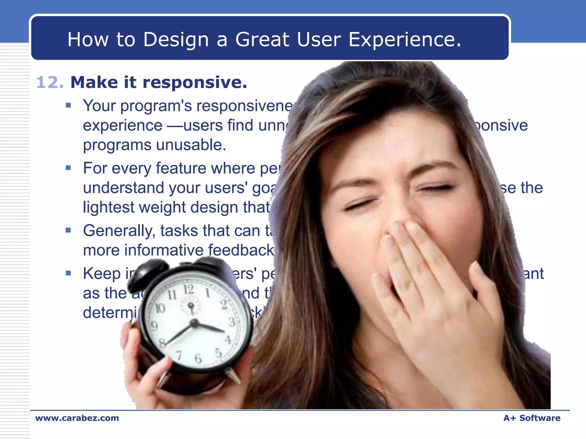 How to Design a Great User Experience.
12. Make it responsive.
 Your program's responsiveness is crucial to its overall
experience —users find unnecessarily slow and unresponsive
programs unusable.
 For every feature where performance is an issue, first
understand your users' goals and expectations, then choose the
lightest weight design that achieves these goals.
 Generally, tasks that can take longer than 10 seconds need
more informative feedback and the ability to cancel.
 Keep in mind that users' perception of speed is just as important
as the actual speed, and the perception of speed is primarily
determined by how quickly a program becomes responsive.

www.carabez.com

A+ Software

 