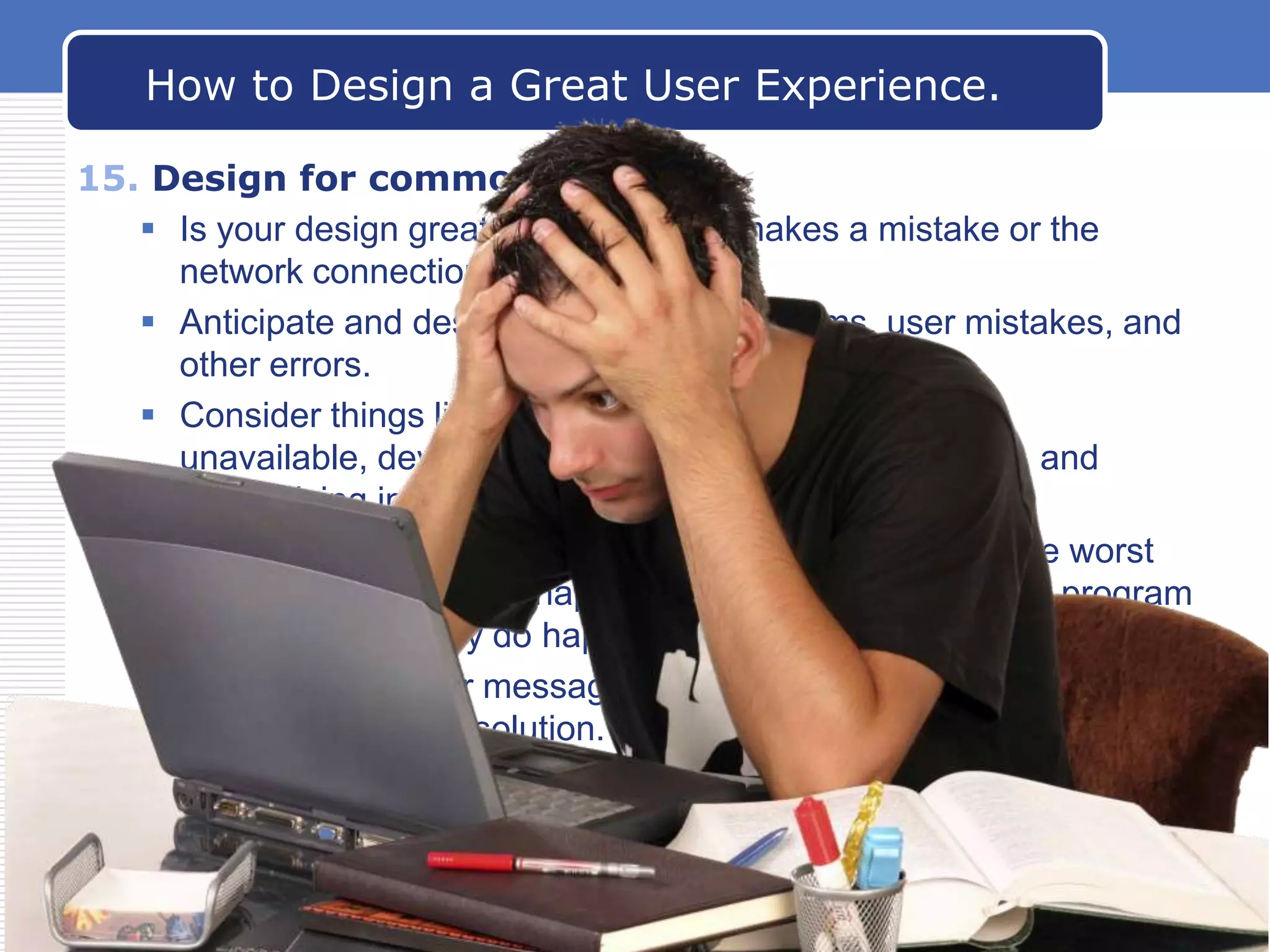 How to Design a Great User Experience.
15. Design for common problems
 Is your design great—until the user makes a mistake or the
network connection is lost?
 Anticipate and design for common problems, user mistakes, and
other errors.
 Consider things like the network being slow or
unavailable, devices being not installed or unavailable, and
users giving incorrect input or skipping steps.
 At each step in your program, ask yourself: What are the worst
likely things that could happen? Then see how well your program
behaves when they do happen.
 Make sure all error messages clearly explain the problem and
give an actionable solution.

www.carabez.com

A+ Software

 