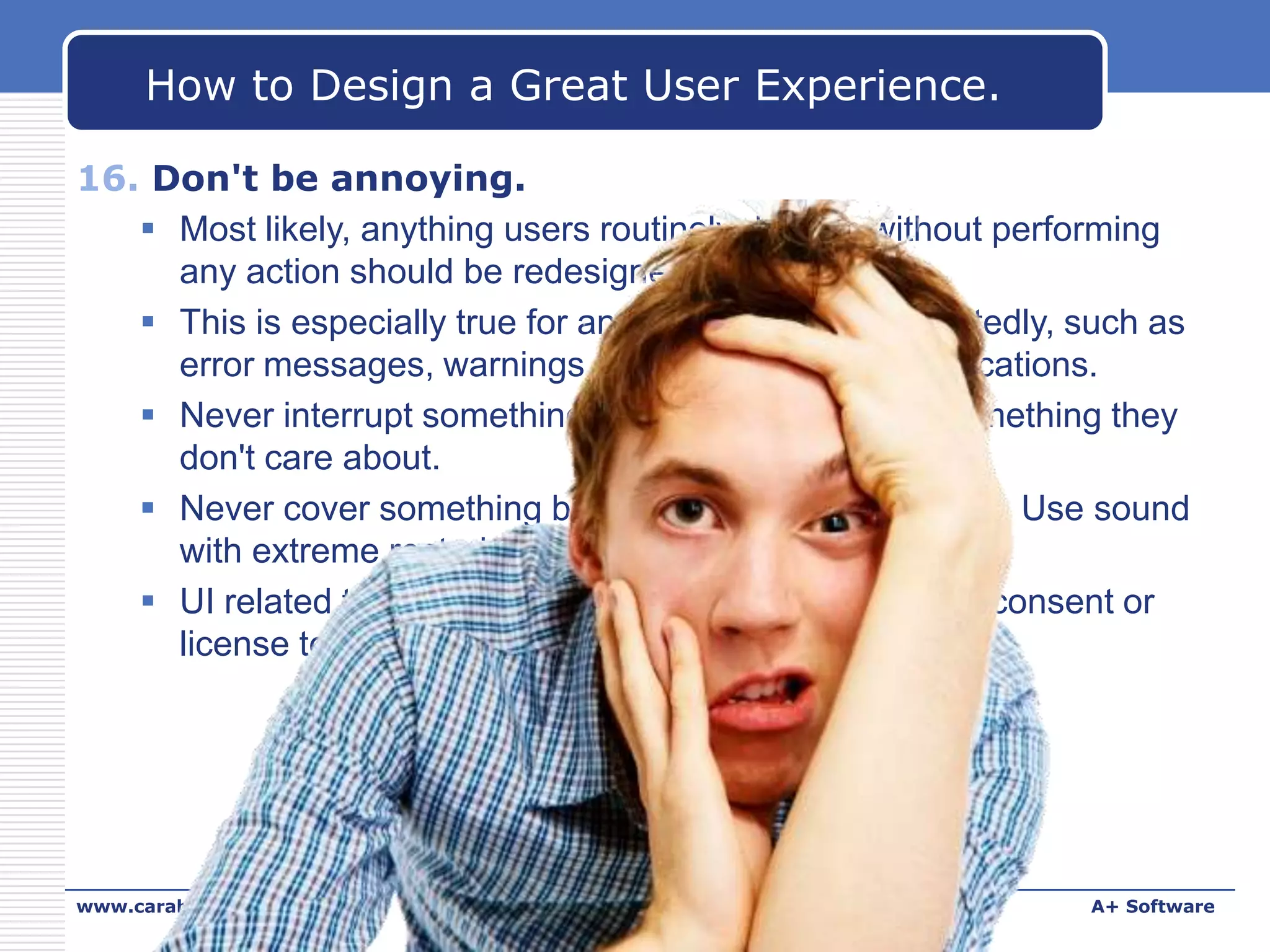 How to Design a Great User Experience.
16. Don't be annoying.
 Most likely, anything users routinely dismiss without performing
any action should be redesigned or removed.
 This is especially true for anything users see repeatedly, such as
error messages, warnings, confirmations, and notifications.
 Never interrupt something users care about with something they
don't care about.
 Never cover something beautiful with something ugly. Use sound
with extreme restraint.
 UI related to security and legal issues (for example, consent or
license terms) are possible exceptions.

www.carabez.com

A+ Software

 