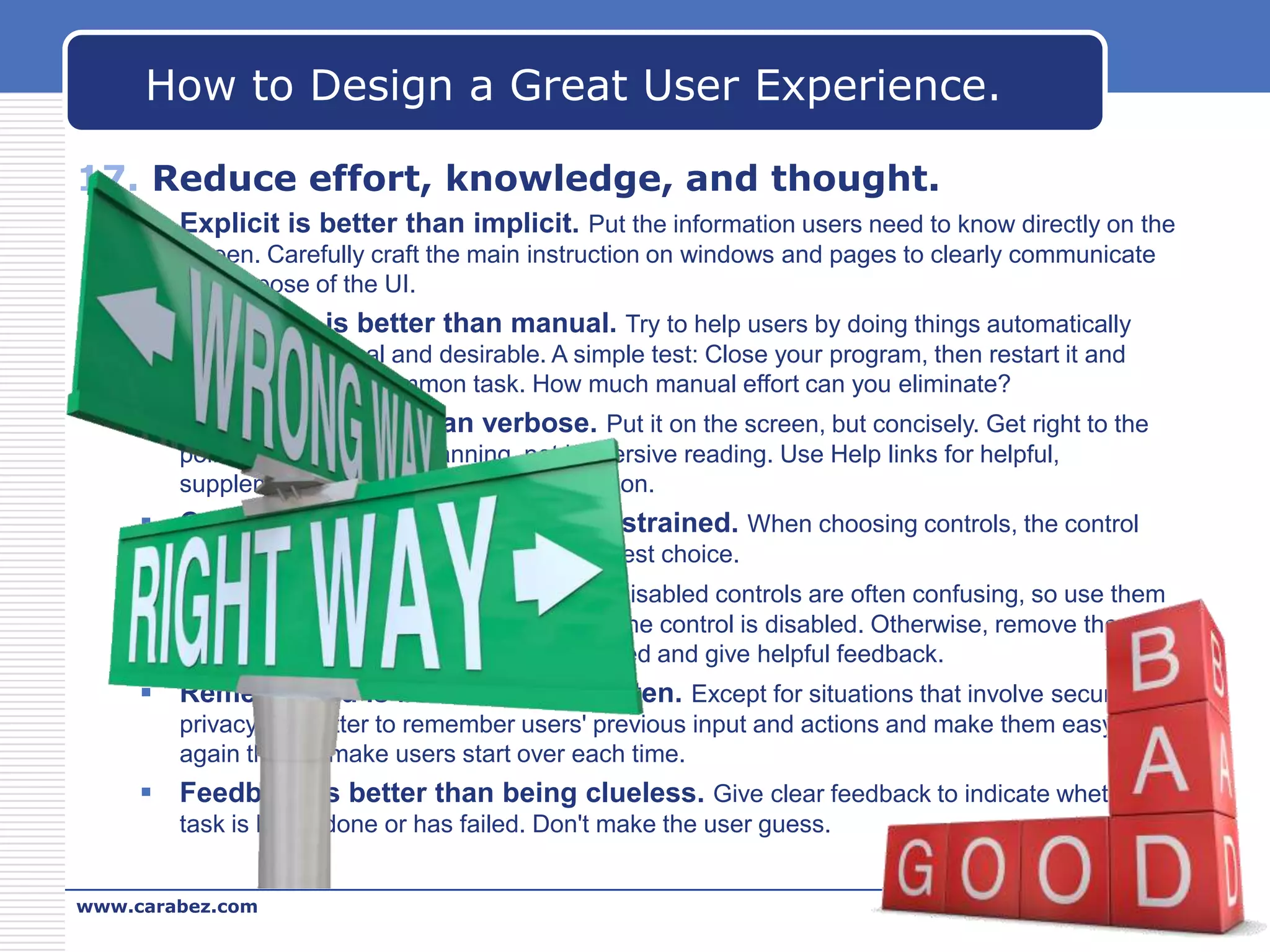 How to Design a Great User Experience.
17. Reduce effort, knowledge, and thought.
 Explicit is better than implicit. Put the information users need to know directly on the
screen. Carefully craft the main instruction on windows and pages to clearly communicate
the purpose of the UI.

 Automatic is better than manual. Try to help users by doing things automatically
whenever practical and desirable. A simple test: Close your program, then restart it and
perform the most common task. How much manual effort can you eliminate?

 Concise is better than verbose. Put it on the screen, but concisely. Get right to the
point! Design text for scanning, not immersive reading. Use Help links for helpful,
supplemental, but not essential information.

 Constrained is better than unconstrained. When choosing controls, the control
constrained to valid input is usually the best choice.

 Enabled is better than disabled. Disabled controls are often confusing, so use them
only when users can easily deduce why the control is disabled. Otherwise, remove the
control if it doesn't apply or leave it enabled and give helpful feedback.

 Remembered is better than forgotten. Except for situations that involve security and
privacy, it's better to remember users' previous input and actions and make them easy to do
again than to make users start over each time.

 Feedback is better than being clueless. Give clear feedback to indicate whether a
task is being done or has failed. Don't make the user guess.
www.carabez.com

A+ Software

 