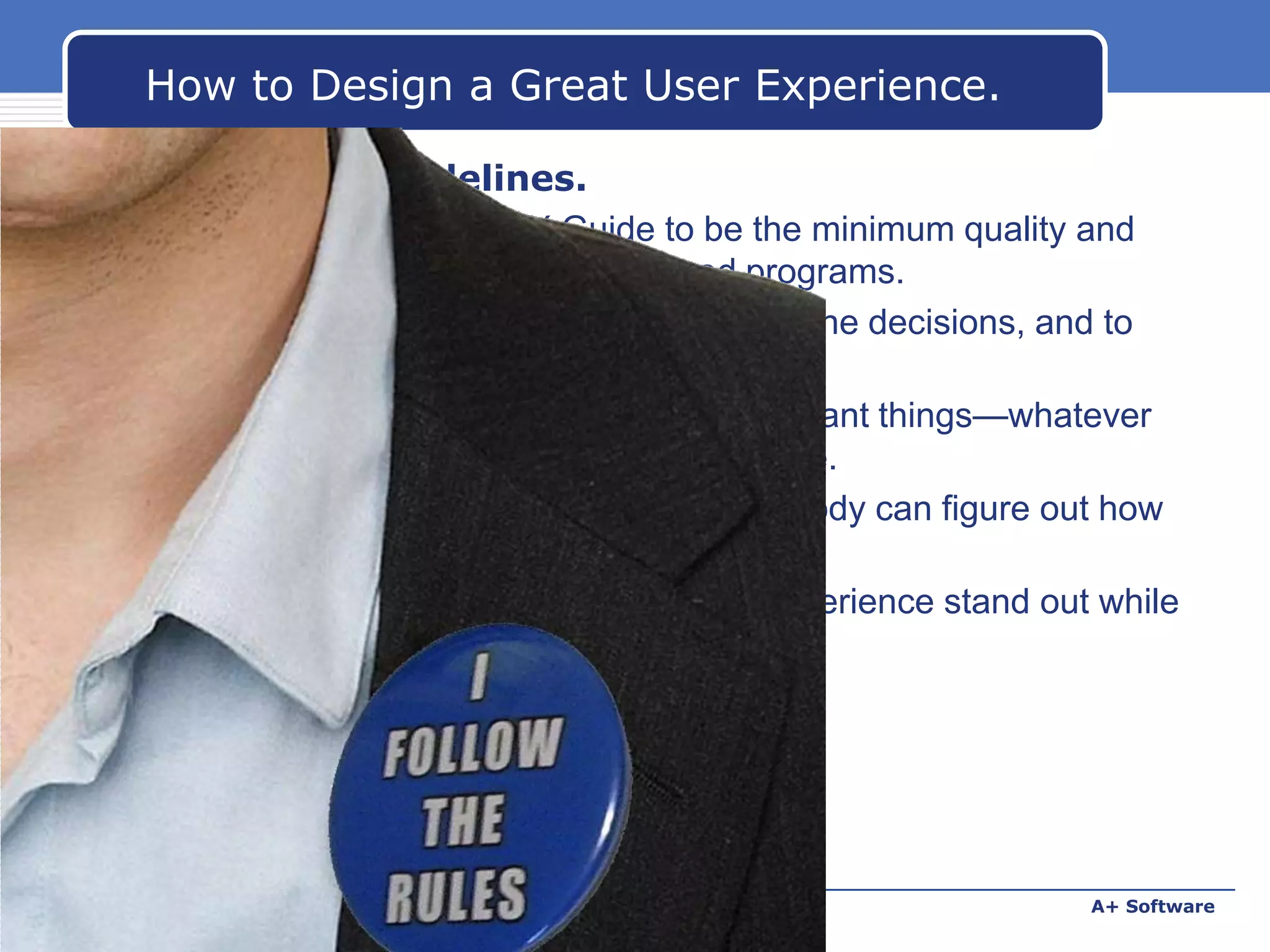 How to Design a Great User Experience.
18. Follow the guidelines.
 Of course! Consider UX Guide to be the minimum quality and
consistency bar for Windows-based programs.
 Use it to follow best practices, make routine decisions, and to
just make your job easier.
 Focus your creative energy on the important things—whatever
your program is all about—not the routine.
 Don't create that weird program that nobody can figure out how
to use.
 Follow the guidelines and make your experience stand out while
fitting in.

www.carabez.com

A+ Software

 