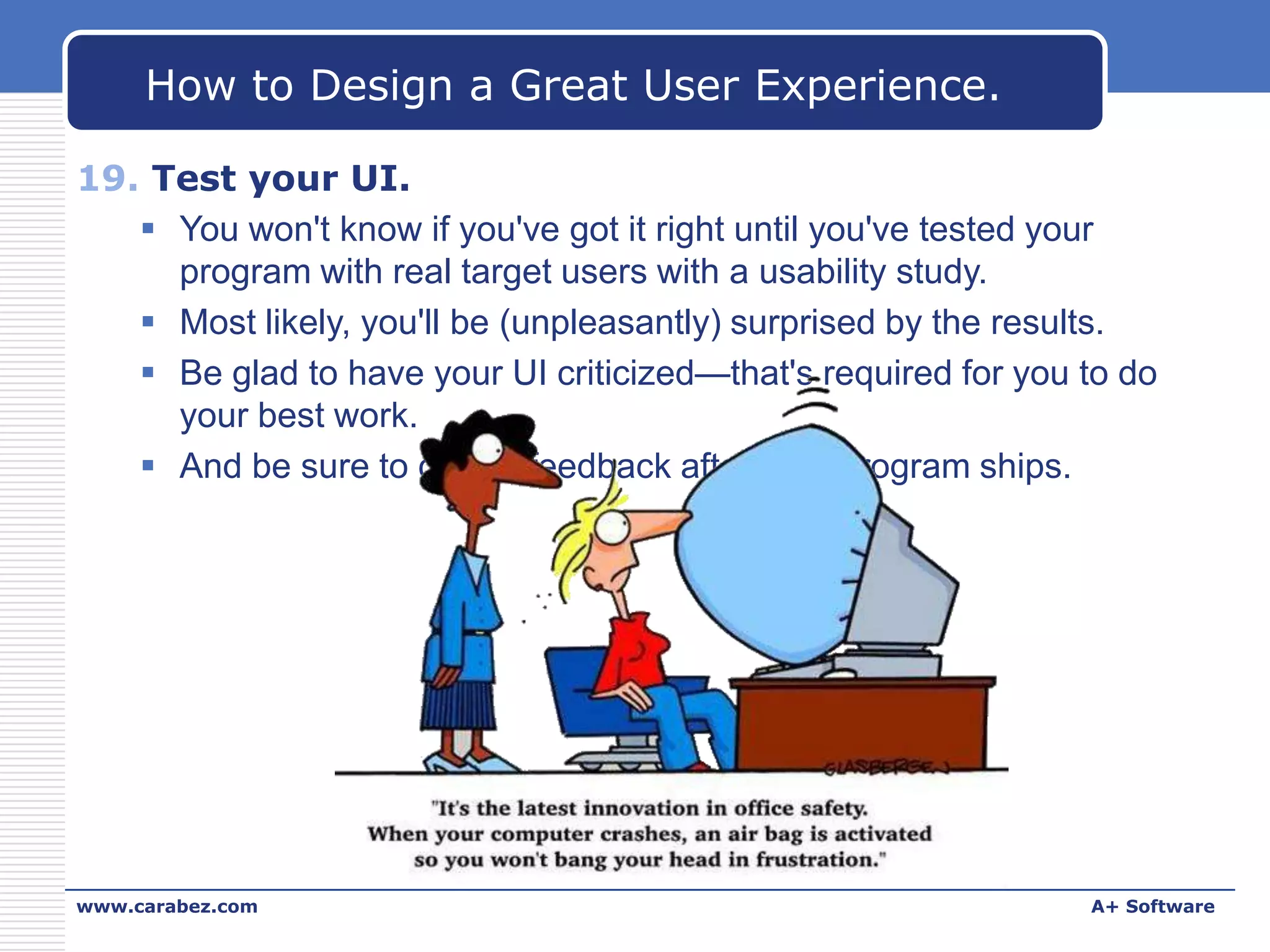 How to Design a Great User Experience.
19. Test your UI.
 You won't know if you've got it right until you've tested your
program with real target users with a usability study.
 Most likely, you'll be (unpleasantly) surprised by the results.
 Be glad to have your UI criticized—that's required for you to do
your best work.
 And be sure to collect feedback after your program ships.

www.carabez.com

A+ Software

 