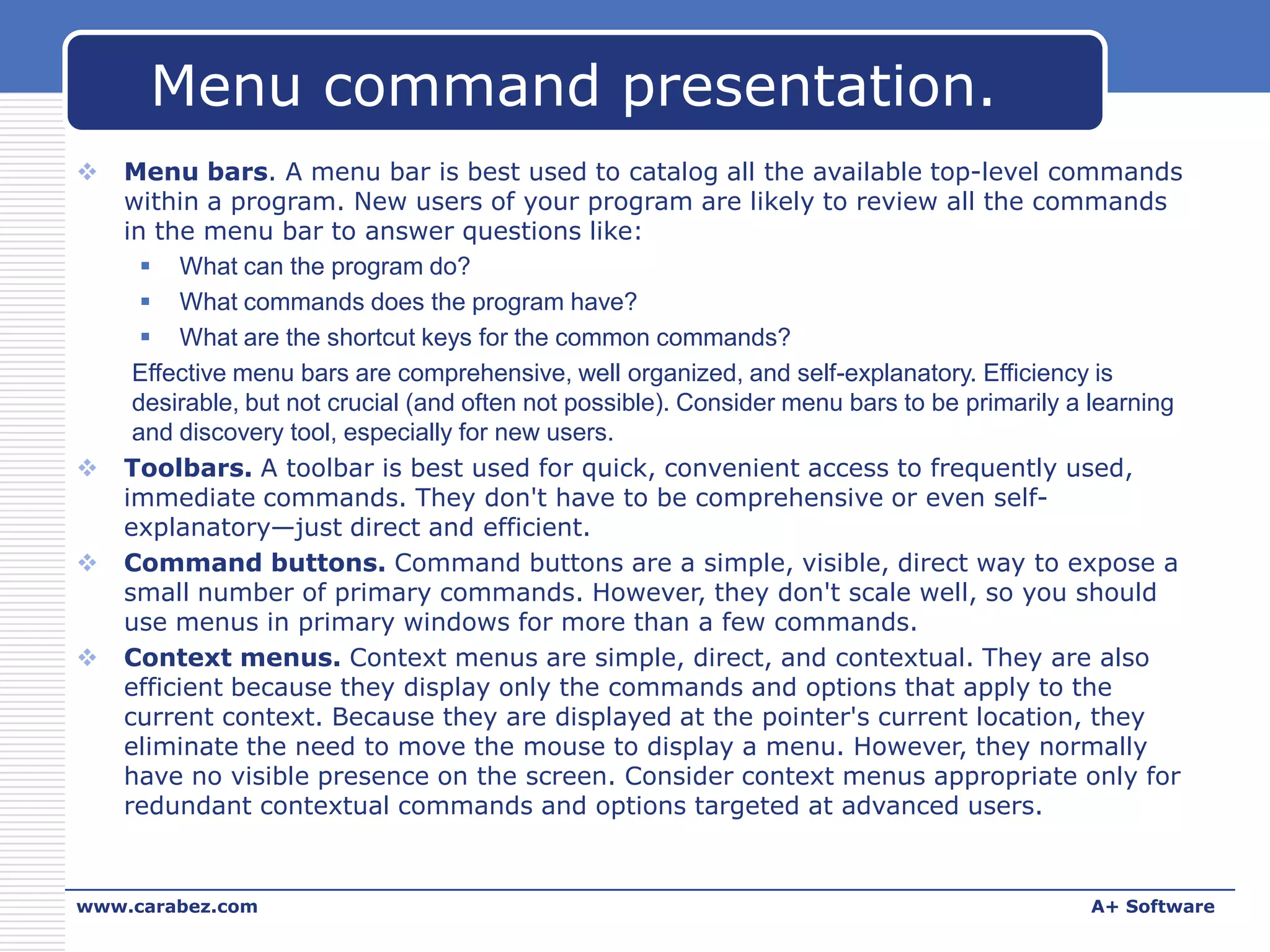 Menu command presentation.








Menu bars. A menu bar is best used to catalog all the available top-level commands
within a program. New users of your program are likely to review all the commands
in the menu bar to answer questions like:
 What can the program do?
 What commands does the program have?
 What are the shortcut keys for the common commands?
Effective menu bars are comprehensive, well organized, and self-explanatory. Efficiency is
desirable, but not crucial (and often not possible). Consider menu bars to be primarily a learning
and discovery tool, especially for new users.
Toolbars. A toolbar is best used for quick, convenient access to frequently used,
immediate commands. They don't have to be comprehensive or even selfexplanatory—just direct and efficient.
Command buttons. Command buttons are a simple, visible, direct way to expose a
small number of primary commands. However, they don't scale well, so you should
use menus in primary windows for more than a few commands.
Context menus. Context menus are simple, direct, and contextual. They are also
efficient because they display only the commands and options that apply to the
current context. Because they are displayed at the pointer's current location, they
eliminate the need to move the mouse to display a menu. However, they normally
have no visible presence on the screen. Consider context menus appropriate only for
redundant contextual commands and options targeted at advanced users.

www.carabez.com

A+ Software

 
