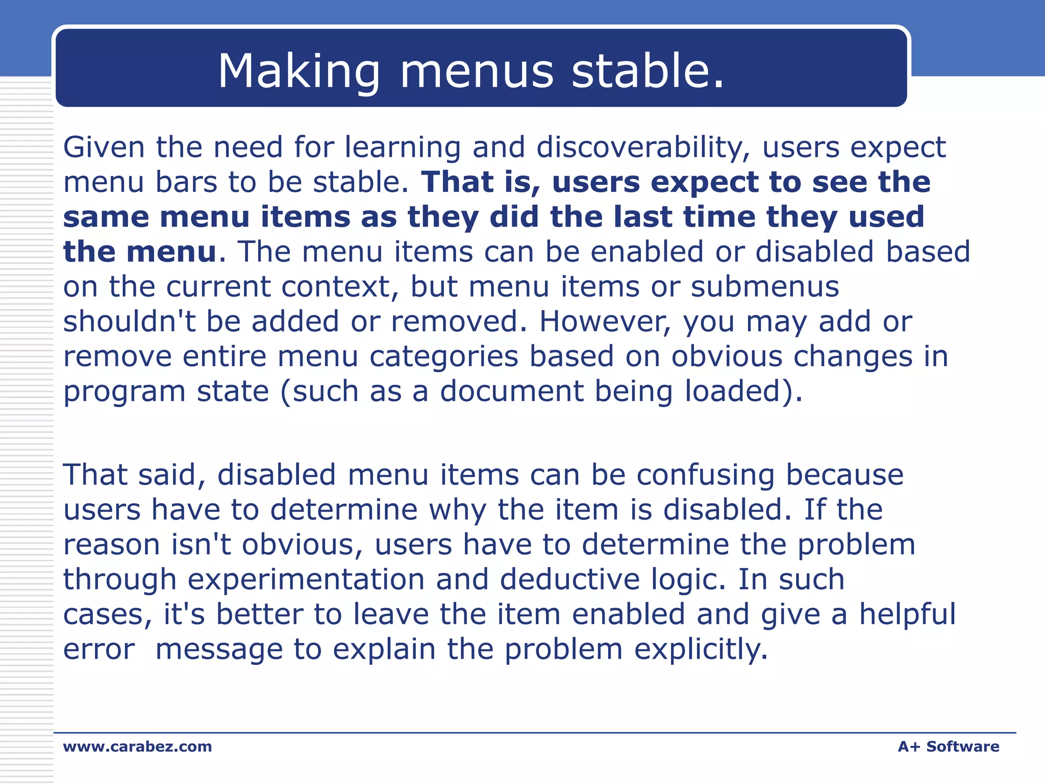 Making menus stable.
Given the need for learning and discoverability, users expect
menu bars to be stable. That is, users expect to see the
same menu items as they did the last time they used
the menu. The menu items can be enabled or disabled based
on the current context, but menu items or submenus
shouldn't be added or removed. However, you may add or
remove entire menu categories based on obvious changes in
program state (such as a document being loaded).
That said, disabled menu items can be confusing because
users have to determine why the item is disabled. If the
reason isn't obvious, users have to determine the problem
through experimentation and deductive logic. In such
cases, it's better to leave the item enabled and give a helpful
error message to explain the problem explicitly.
www.carabez.com

A+ Software

 