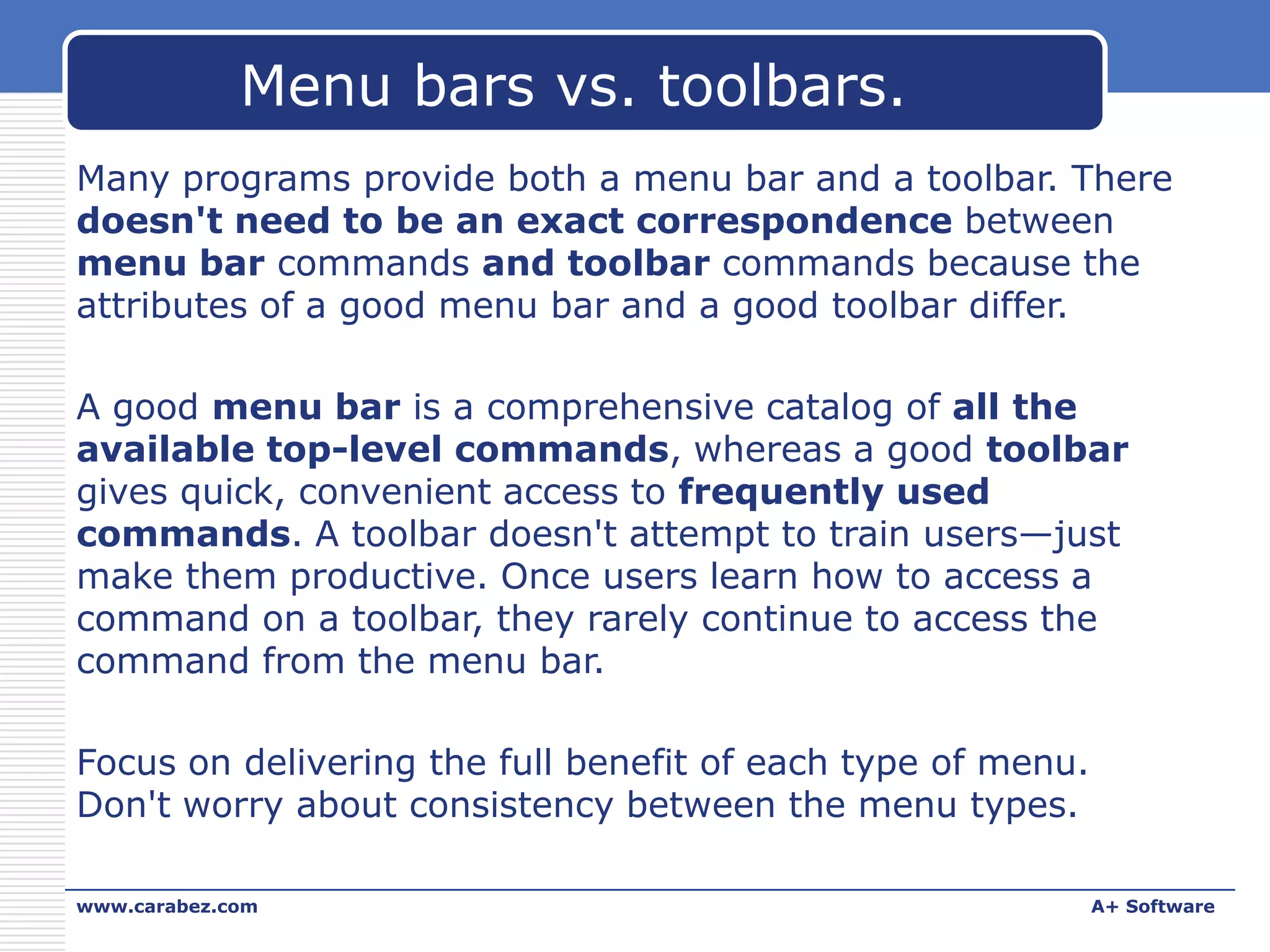 Menu bars vs. toolbars.
Many programs provide both a menu bar and a toolbar. There
doesn't need to be an exact correspondence between
menu bar commands and toolbar commands because the
attributes of a good menu bar and a good toolbar differ.
A good menu bar is a comprehensive catalog of all the
available top-level commands, whereas a good toolbar
gives quick, convenient access to frequently used
commands. A toolbar doesn't attempt to train users—just
make them productive. Once users learn how to access a
command on a toolbar, they rarely continue to access the
command from the menu bar.
Focus on delivering the full benefit of each type of menu.
Don't worry about consistency between the menu types.
www.carabez.com

A+ Software

 