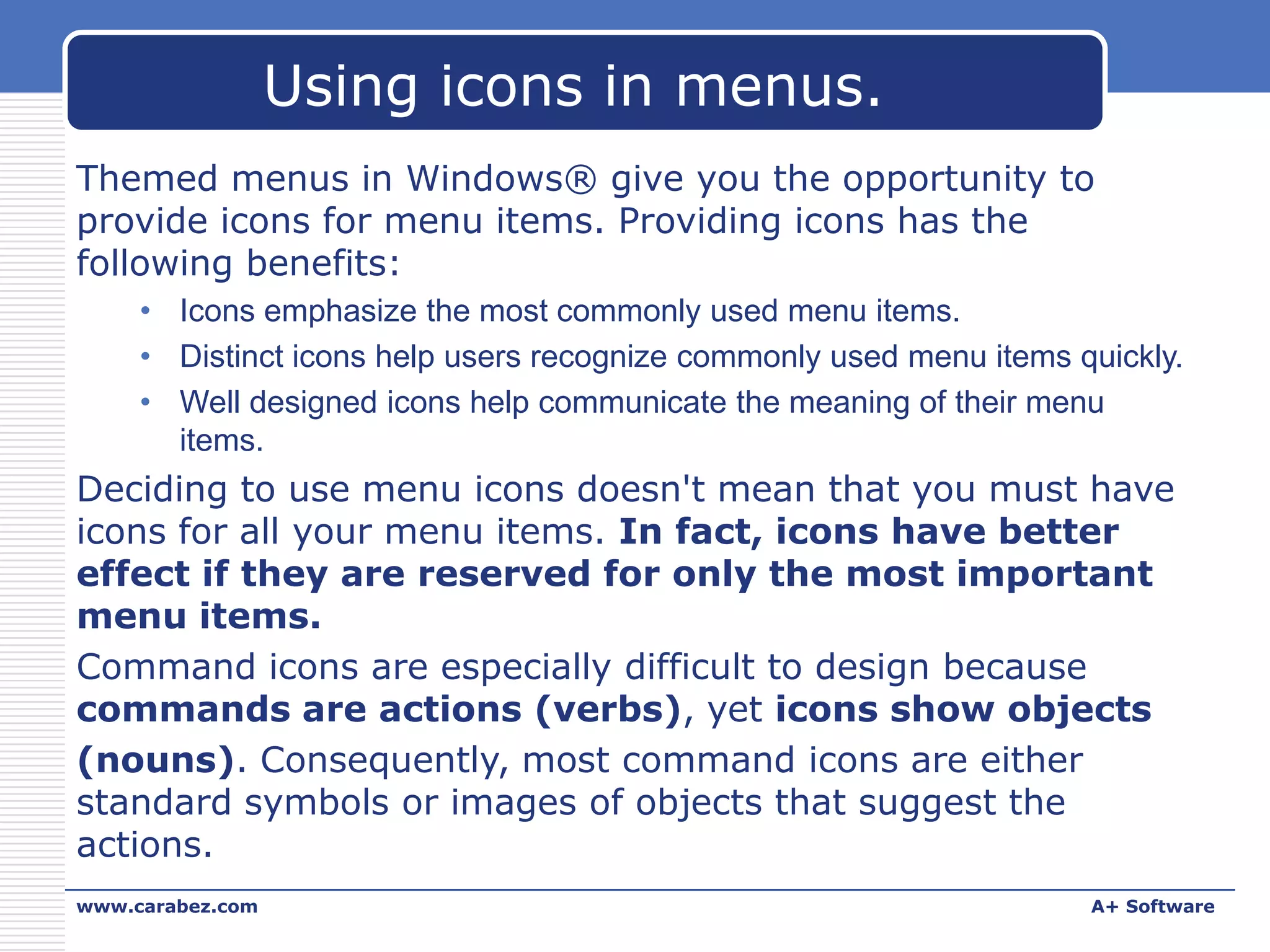 Using icons in menus.
Themed menus in Windows® give you the opportunity to
provide icons for menu items. Providing icons has the
following benefits:
• Icons emphasize the most commonly used menu items.
• Distinct icons help users recognize commonly used menu items quickly.
• Well designed icons help communicate the meaning of their menu
items.

Deciding to use menu icons doesn't mean that you must have
icons for all your menu items. In fact, icons have better
effect if they are reserved for only the most important
menu items.
Command icons are especially difficult to design because
commands are actions (verbs), yet icons show objects
(nouns). Consequently, most command icons are either
standard symbols or images of objects that suggest the
actions.
www.carabez.com

A+ Software

 