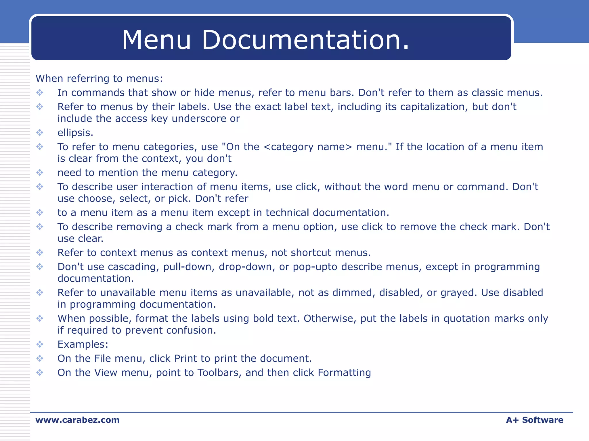 Menu Documentation.
When referring to menus:
 In commands that show or hide menus, refer to menu bars. Don't refer to them as classic menus.
 Refer to menus by their labels. Use the exact label text, including its capitalization, but don't
include the access key underscore or
 ellipsis.
 To refer to menu categories, use "On the <category name> menu." If the location of a menu item
is clear from the context, you don't
 need to mention the menu category.
 To describe user interaction of menu items, use click, without the word menu or command. Don't
use choose, select, or pick. Don't refer
 to a menu item as a menu item except in technical documentation.
 To describe removing a check mark from a menu option, use click to remove the check mark. Don't
use clear.
 Refer to context menus as context menus, not shortcut menus.
 Don't use cascading, pull-down, drop-down, or pop-upto describe menus, except in programming
documentation.
 Refer to unavailable menu items as unavailable, not as dimmed, disabled, or grayed. Use disabled
in programming documentation.
 When possible, format the labels using bold text. Otherwise, put the labels in quotation marks only
if required to prevent confusion.
 Examples:
 On the File menu, click Print to print the document.
 On the View menu, point to Toolbars, and then click Formatting

www.carabez.com

A+ Software

 
