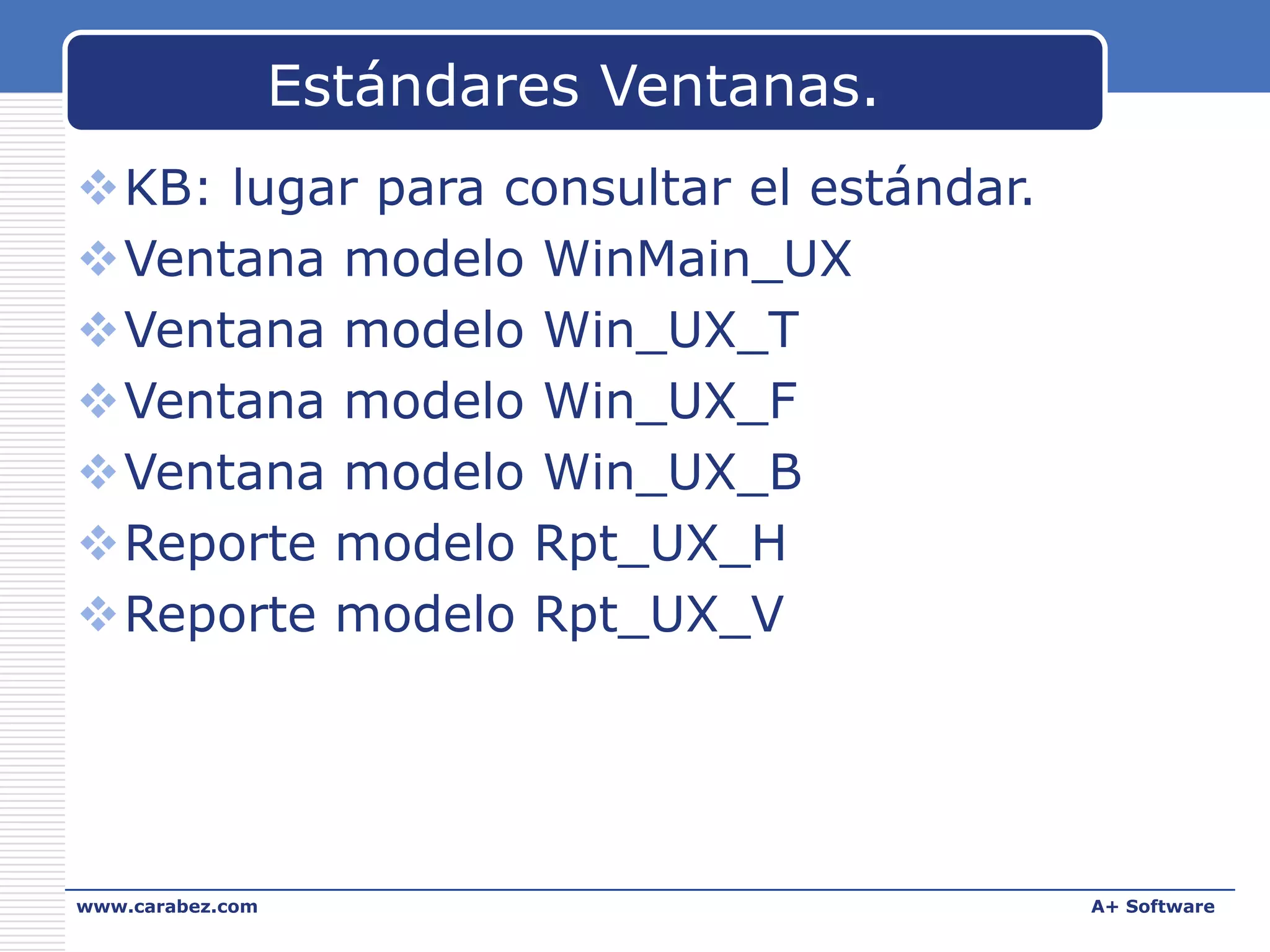 Estándares Ventanas.
KB: lugar para consultar el estándar.
Ventana modelo WinMain_UX
Ventana modelo Win_UX_T
Ventana modelo Win_UX_F
Ventana modelo Win_UX_B
Reporte modelo Rpt_UX_H
Reporte modelo Rpt_UX_V

www.carabez.com

A+ Software

 