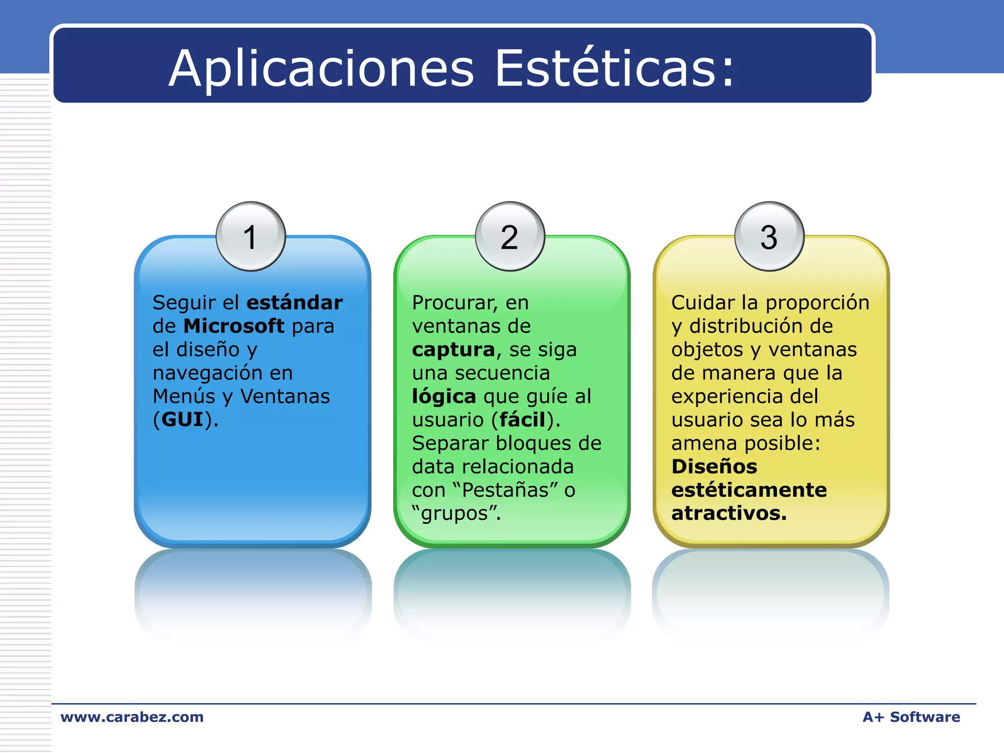 Aplicaciones Estéticas:

1

2

3

Seguir el estándar
de Microsoft para
el diseño y
navegación en
Menús y Ventanas
(GUI).

Procurar, en
ventanas de
captura, se siga
una secuencia
lógica que guíe al
usuario (fácil).
Separar bloques de
data relacionada
con “Pestañas” o
“grupos”.

Cuidar la proporción
y distribución de
objetos y ventanas
de manera que la
experiencia del
usuario sea lo más
amena posible:
Diseños
estéticamente
atractivos.

www.carabez.com

A+ Software

 