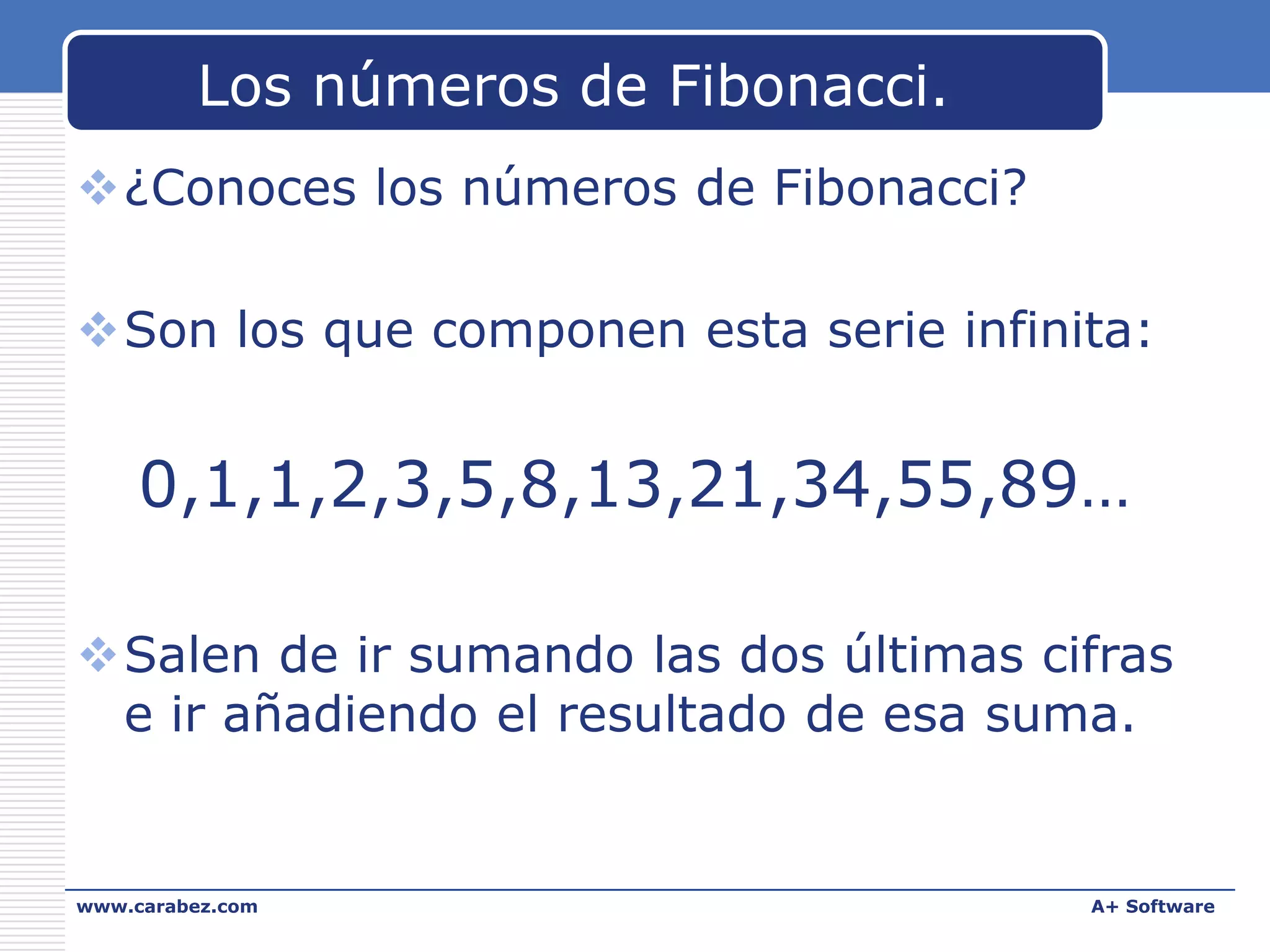 Los números de Fibonacci.
¿Conoces los números de Fibonacci?
Son los que componen esta serie infinita:

0,1,1,2,3,5,8,13,21,34,55,89…
Salen de ir sumando las dos últimas cifras
e ir añadiendo el resultado de esa suma.

www.carabez.com

A+ Software

 