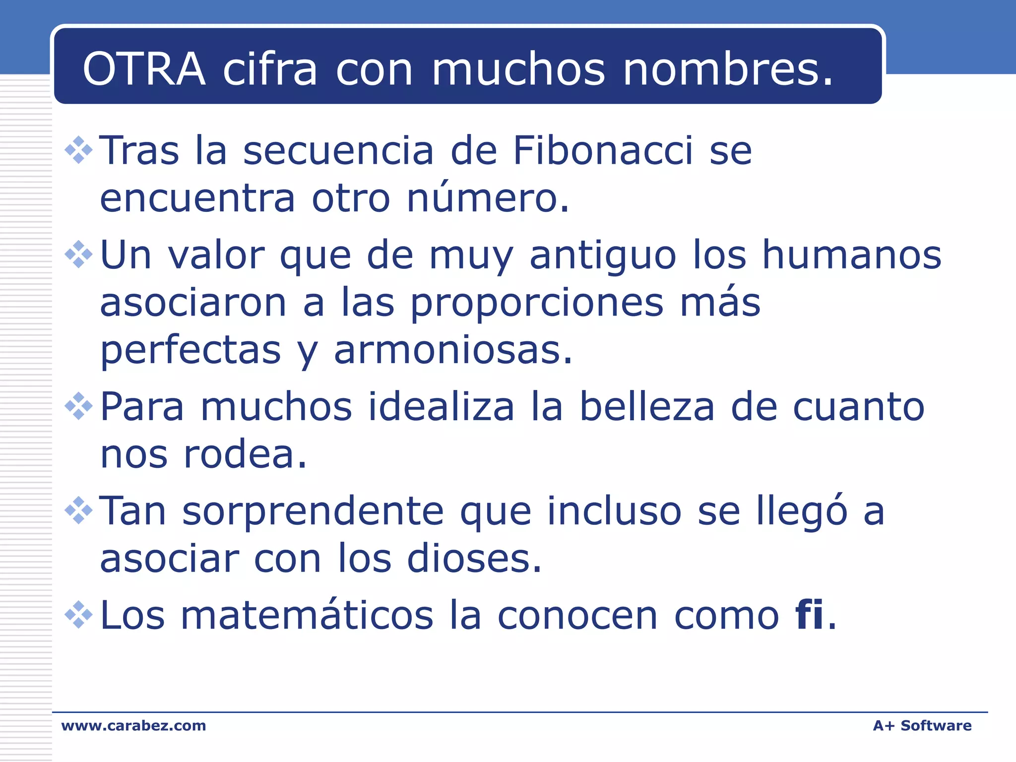 OTRA cifra con muchos nombres.
Tras la secuencia de Fibonacci se
encuentra otro número.
Un valor que de muy antiguo los humanos
asociaron a las proporciones más
perfectas y armoniosas.
Para muchos idealiza la belleza de cuanto
nos rodea.
Tan sorprendente que incluso se llegó a
asociar con los dioses.
Los matemáticos la conocen como fi.
www.carabez.com

A+ Software

 