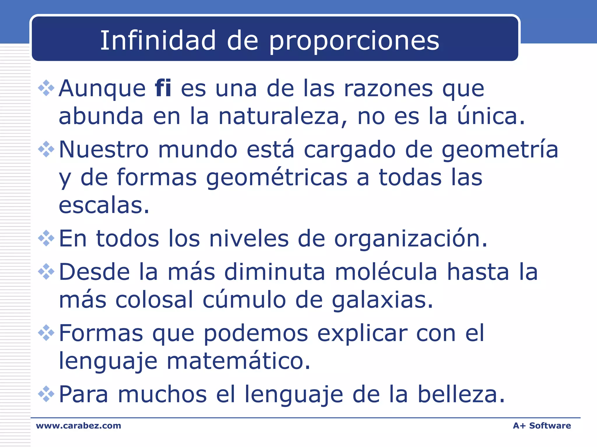 Infinidad de proporciones
Aunque fi es una de las razones que
abunda en la naturaleza, no es la única.
Nuestro mundo está cargado de geometría
y de formas geométricas a todas las
escalas.
En todos los niveles de organización.
Desde la más diminuta molécula hasta la
más colosal cúmulo de galaxias.
Formas que podemos explicar con el
lenguaje matemático.
Para muchos el lenguaje de la belleza.
www.carabez.com

A+ Software

 