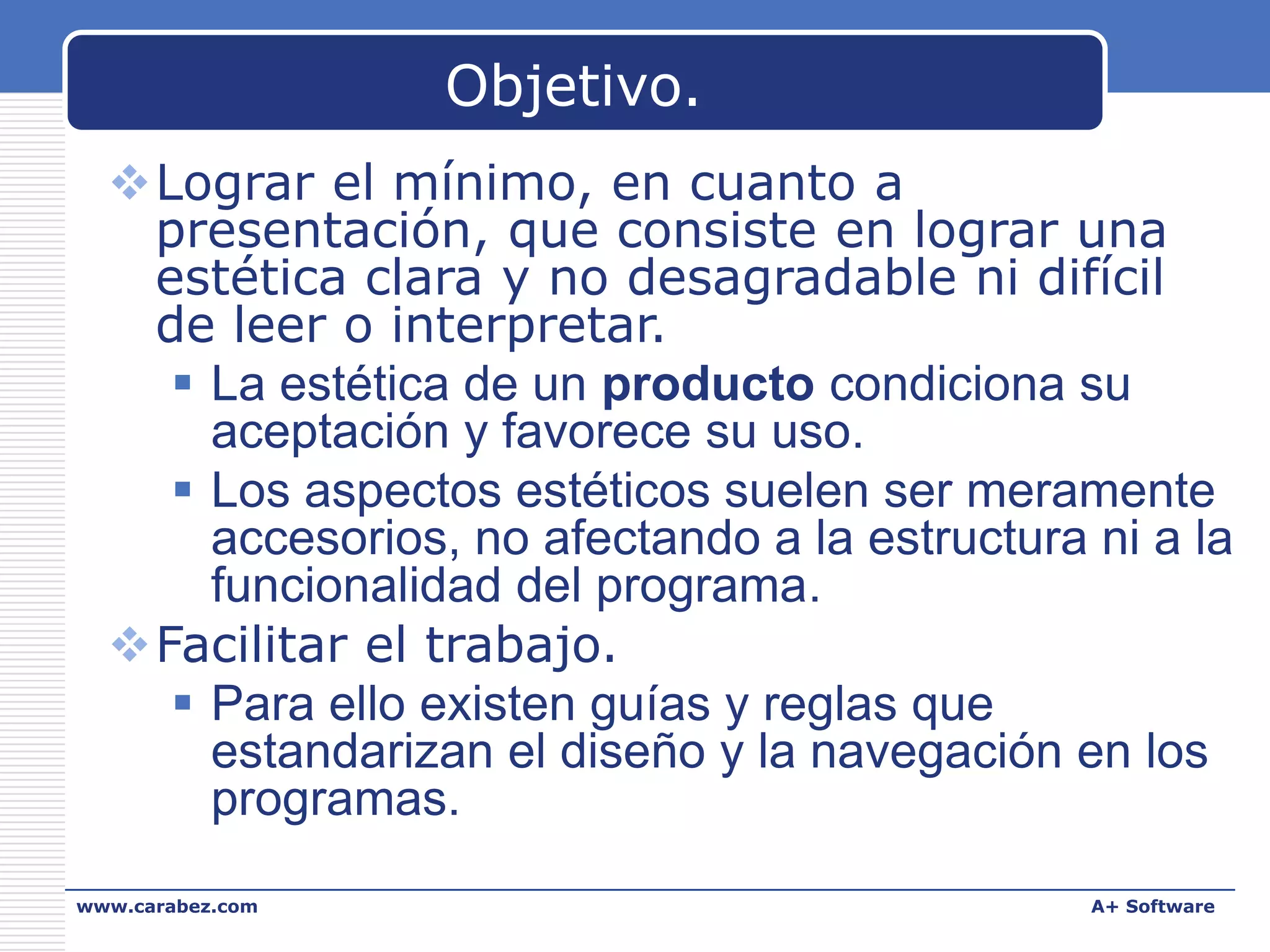 Objetivo.
Lograr el mínimo, en cuanto a
presentación, que consiste en lograr una
estética clara y no desagradable ni difícil
de leer o interpretar.
 La estética de un producto condiciona su
aceptación y favorece su uso.
 Los aspectos estéticos suelen ser meramente
accesorios, no afectando a la estructura ni a la
funcionalidad del programa.
Facilitar el trabajo.
 Para ello existen guías y reglas que
estandarizan el diseño y la navegación en los
programas.
www.carabez.com

A+ Software

 
