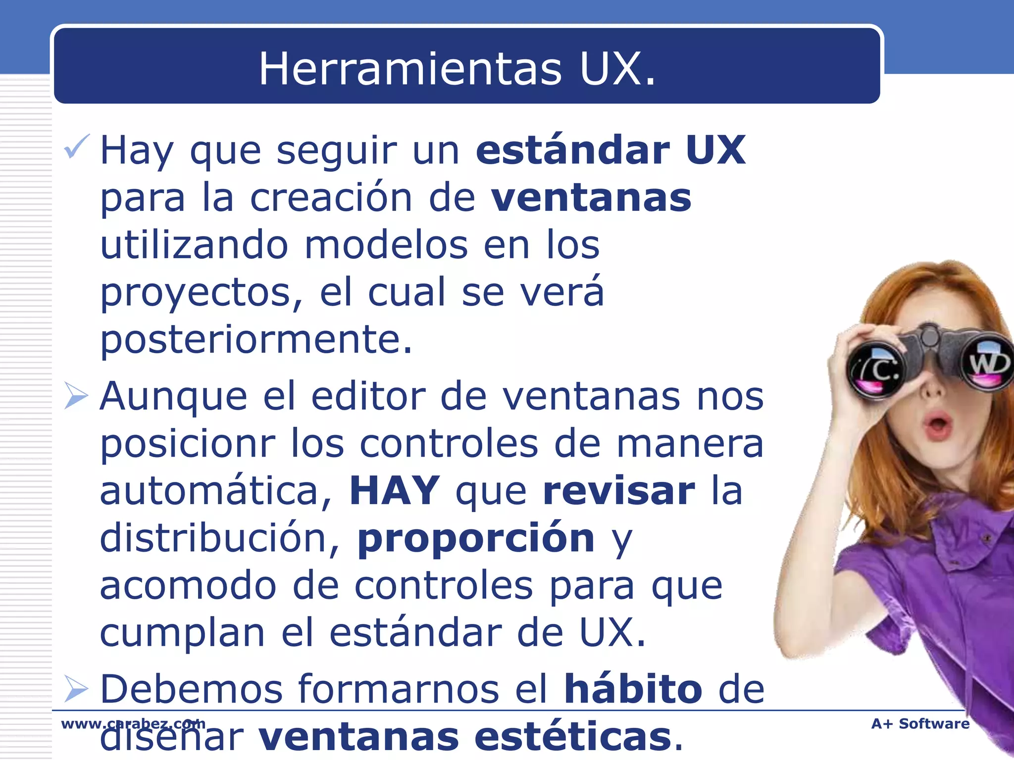 Herramientas UX.
 Hay que seguir un estándar UX
para la creación de ventanas
utilizando modelos en los
proyectos, el cual se verá
posteriormente.
 Aunque el editor de ventanas nos
posicionr los controles de manera
automática, HAY que revisar la
distribución, proporción y
acomodo de controles para que
cumplan el estándar de UX.
 Debemos formarnos el hábito de
diseñar ventanas estéticas.
www.carabez.com

A+ Software

 