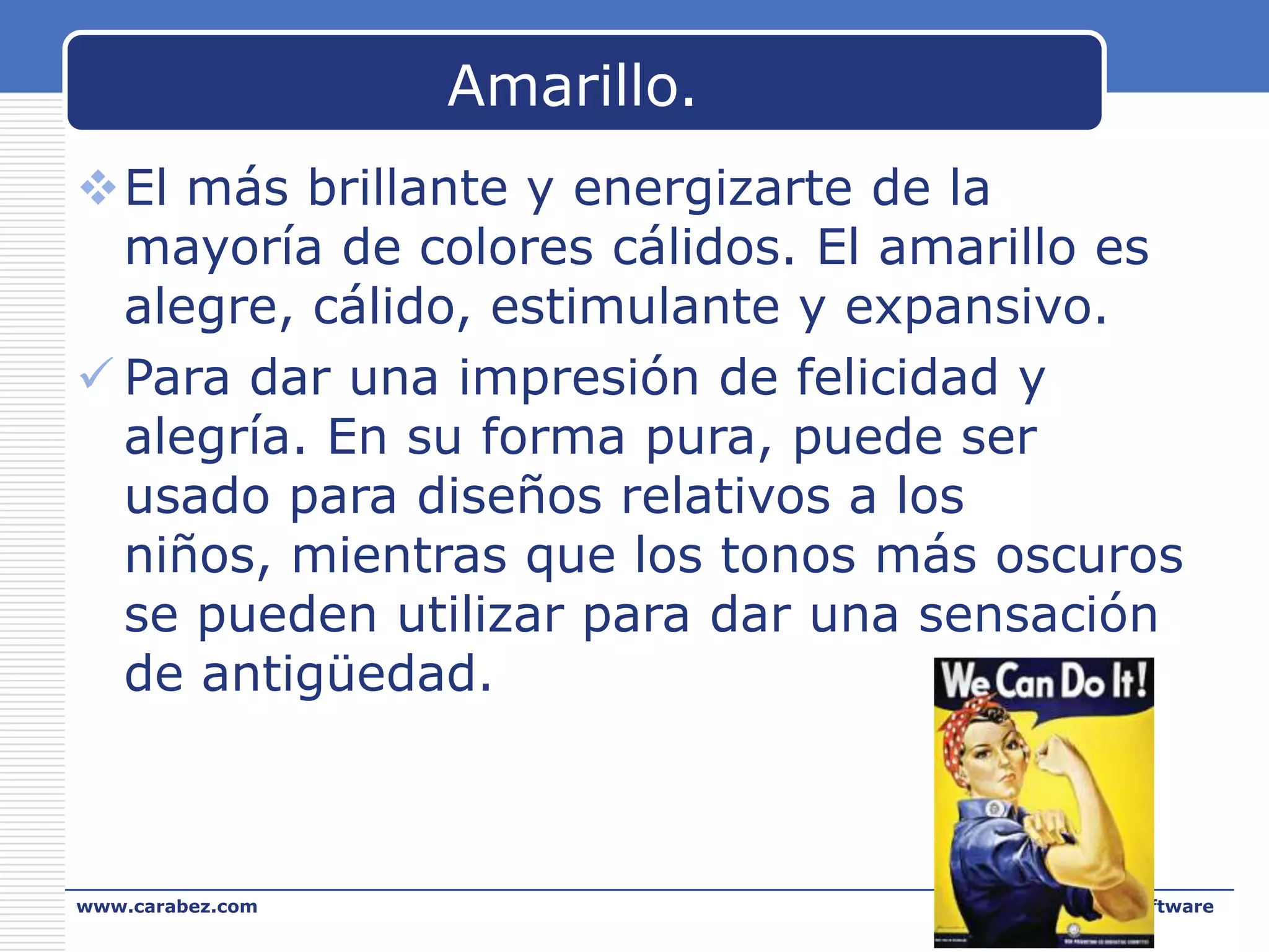 Amarillo.
El más brillante y energizarte de la
mayoría de colores cálidos. El amarillo es
alegre, cálido, estimulante y expansivo.
 Para dar una impresión de felicidad y
alegría. En su forma pura, puede ser
usado para diseños relativos a los
niños, mientras que los tonos más oscuros
se pueden utilizar para dar una sensación
de antigüedad.

www.carabez.com

A+ Software

 