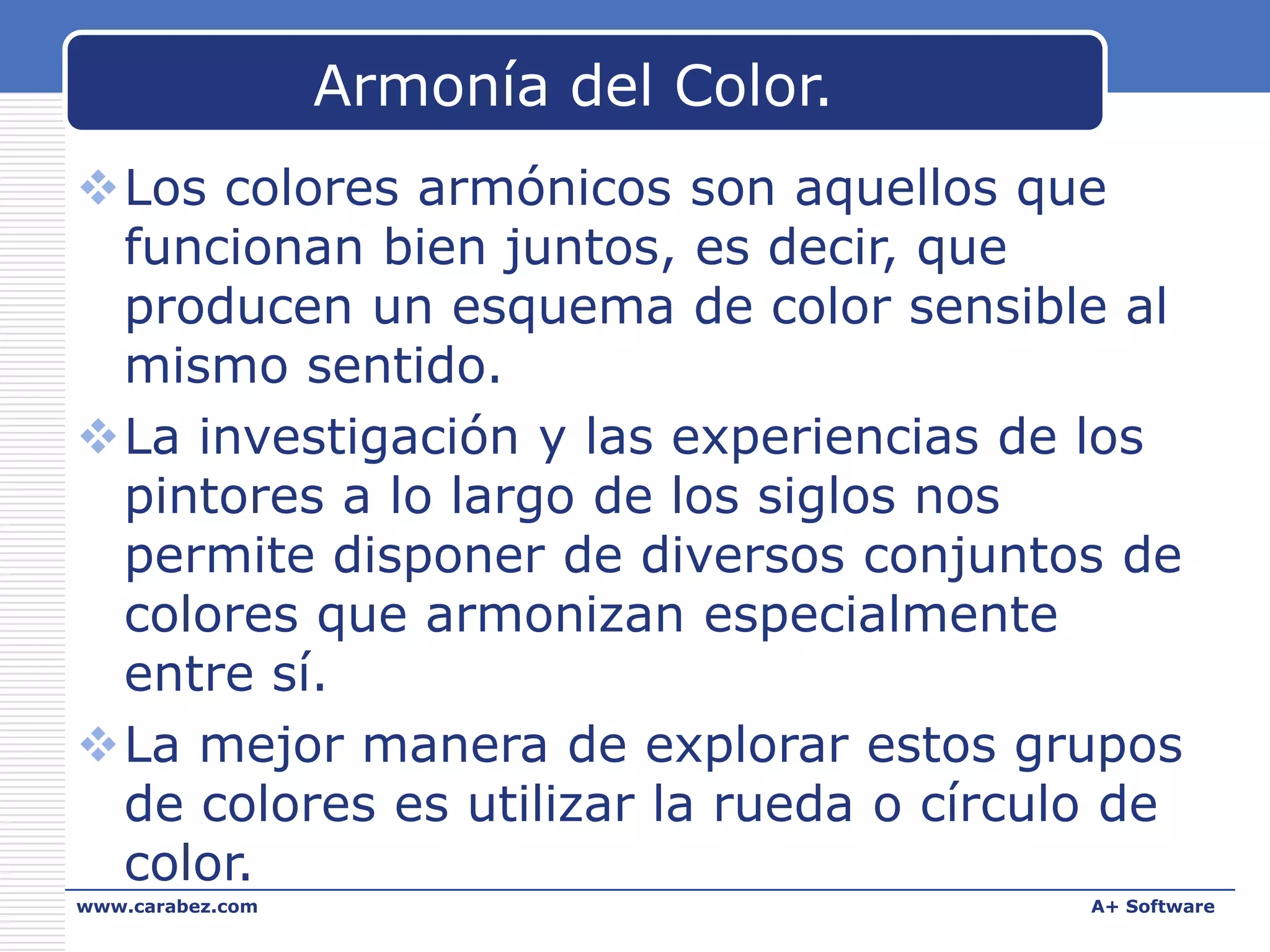 Armonía del Color.
Los colores armónicos son aquellos que
funcionan bien juntos, es decir, que
producen un esquema de color sensible al
mismo sentido.
La investigación y las experiencias de los
pintores a lo largo de los siglos nos
permite disponer de diversos conjuntos de
colores que armonizan especialmente
entre sí.
La mejor manera de explorar estos grupos
de colores es utilizar la rueda o círculo de
color.
www.carabez.com

A+ Software

 