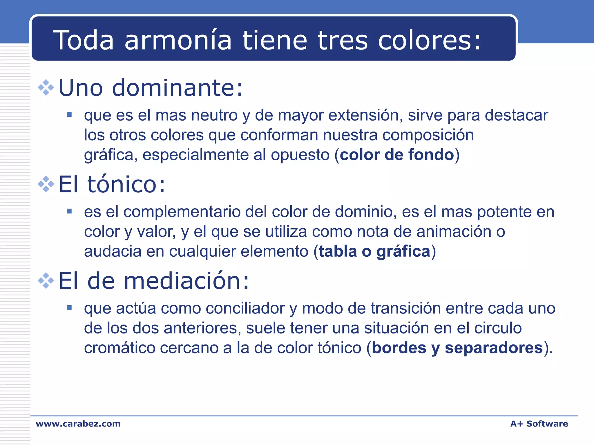 Toda armonía tiene tres colores:
Uno dominante:
 que es el mas neutro y de mayor extensión, sirve para destacar
los otros colores que conforman nuestra composición
gráfica, especialmente al opuesto (color de fondo)

El tónico:
 es el complementario del color de dominio, es el mas potente en
color y valor, y el que se utiliza como nota de animación o
audacia en cualquier elemento (tabla o gráfica)

El de mediación:
 que actúa como conciliador y modo de transición entre cada uno
de los dos anteriores, suele tener una situación en el circulo
cromático cercano a la de color tónico (bordes y separadores).

www.carabez.com

A+ Software

 