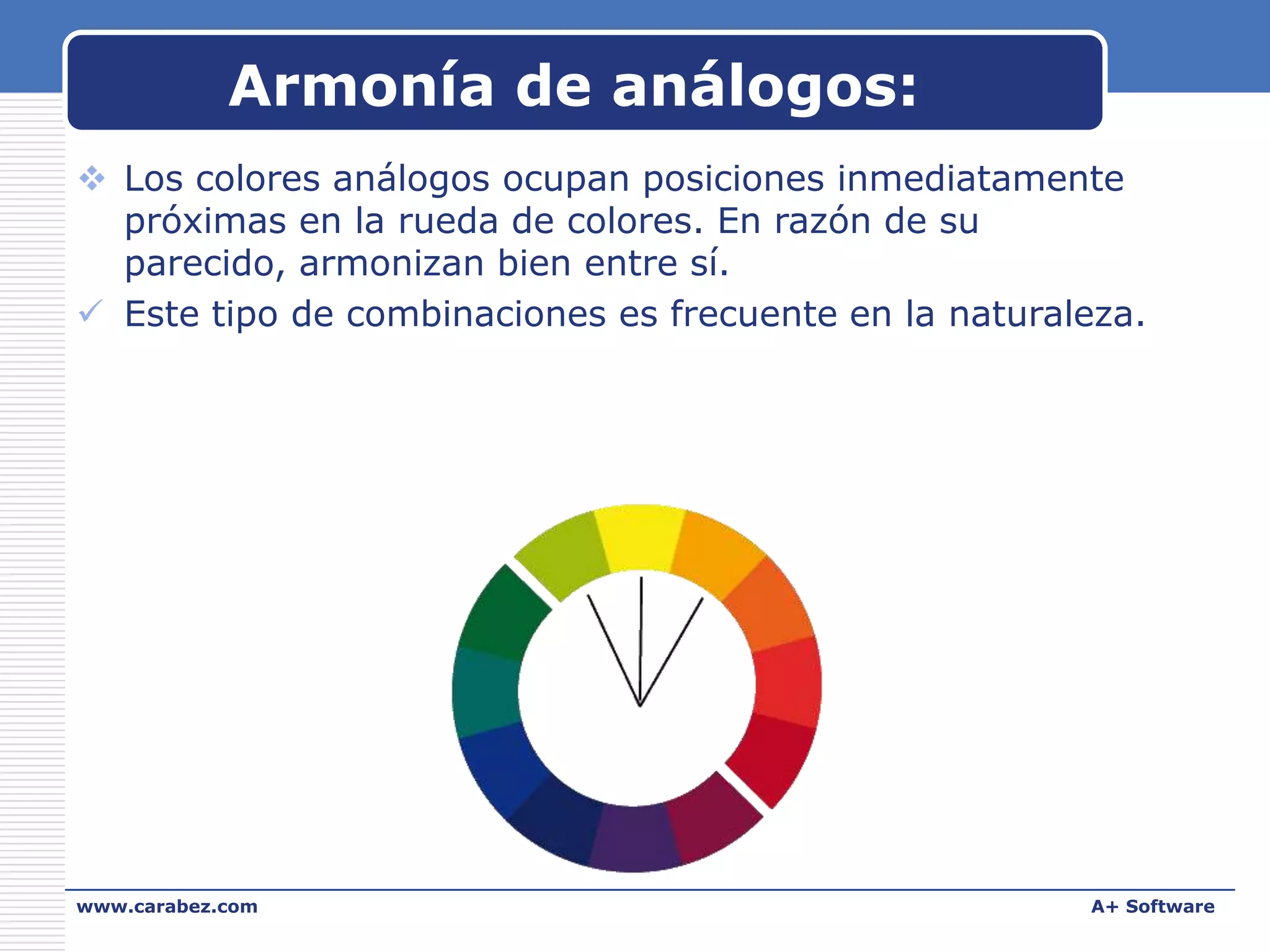 Armonía de análogos:
 Los colores análogos ocupan posiciones inmediatamente
próximas en la rueda de colores. En razón de su
parecido, armonizan bien entre sí.
 Este tipo de combinaciones es frecuente en la naturaleza.

www.carabez.com

A+ Software

 